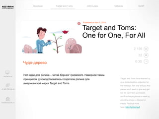 Goodyear Target and Toms John Lewis Motorola GUSF 
Чудо-дерево 
Target and Toms: 
One for One, For All 
Нет идеи для ролика – читай Корнея Чуковского. Наверное таким 
принципом руководствовались создатели ролика для 
американской марки Target and Toms. 
2 186 
32 
0:30 
Target and Toms have teamed up 
on a limited-edition collection for 
the holidays. Not only will you find 
pieces you’ll want to give and get 
but for each item purchased, 
you’ll be helping those in need by 
providing shoes, a blanket or 
meals. Find out more 
here: http://tgt.biz/rguf 
 