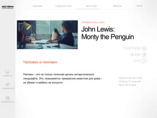 Goodyear Target and Toms John Lewis Motorola GUSF 
Человек и пингвин 
John Lewis: 
Monty the Penguin 
Пингвин – это не только типичная деталь антарктического 
ландшафта. Это, оказывается, прекрасное животное для дома – 
не убежит и мебель не испортит. 
10 673 229 
56 225 
2:10 
Watch the new John Lewis 
Christmas TV advert with 
Monty The Penguin. 
 