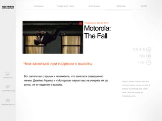 Goodyear Target and Toms John Lewis Motorola GUSF 
Motorola: 
The Fall 
Чем заняться при падении с высоты 
Вот летите вы с крыши и понимаете, что заняться совершенно 
нечем. Джеймс Франко и «Моторола» научат вас не умереть ни со 
скуки, ни от падения с высоты. 
109 316 
733 
1:00 
Watch James Franco own the 
moment with a phone so fast, it 
makes everything else seem 
slow. See the phone at 
droiddoes.com. 
 
