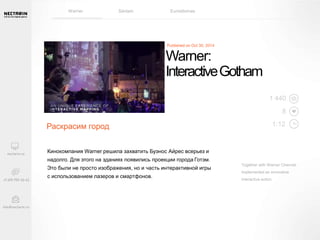 Warner Sanlam Euroidiomas 
Warner: 
Interactive Gotham 
8 
Together with Warner Channel 
implemented an innovative 
interactive action. 
Раскрасим город 
Кинокомпания Warner решила захватить Буэнос Айрес всерьез и 
надолго. Для этого на зданиях появились проекции города Готэм. 
Это были не просто изображения, но и часть интерактивной игры 
с использованием лазеров и смартфонов. 
1 440 
1:12 
 