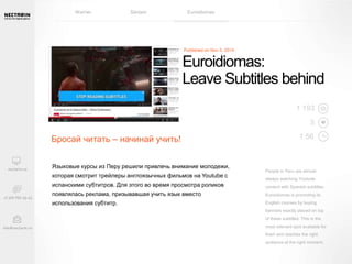 Euroidiomas: 
Leave Subtitles behind 
People in Peru are almost 
always watching Youtube 
content with Spanish subtitles. 
Euroidiomas is promoting its 
English courses by buying 
banners exactly placed on top 
of these subtitles. This is the 
most relevant spot available for 
them and reaches the right 
audience at the right moment. 
Бросай читать – начинай учить! 
Языковые курсы из Перу решили привлечь внимание молодежи, 
которая смотрит трейлеры англоязычных фильмов на Youtube с 
испанскими субтитров. Для этого во время просмотра роликов 
появлялась реклама, призывавшая учить язык вместо 
использования субтитр. 
1 193 
5 
1:56 
Warner Sanlam Euroidiomas 
 