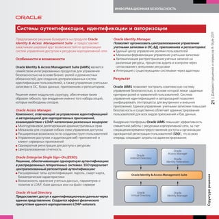 ИНФОРМАЦИОННАЯ БЕЗОПАСНОСТЬ




Системы а тентифи ации, идентифи ации и авторизации




                                                                                                                                       | Дайджест решений и сервисов R-Style 2011
Предлагаемое решение базируется на продукте Oracle          Oracle Identity Manager.
Identity & Access Management Suite и предоставляет          Позволяет организовать централизованное управление
заказчикам широкий круг возможностей по организации         учетными записями в ОС, БД, приложениях и репозиториях:
систем управления доступом к ресурсам корпоративной сети.   G Единый центр управления ролями пользователей
                                                            G Механизм формализации управления учетными записями
Особенности и возможности                                   G Автоматизация распространения учетных записей на
                                                              различные ресурсы, процессов аудита и контроля через
Oracle Identity & Access Management Suite (IAMS) является     согласование с внешними ресурсами
семейством интегрированных продуктов для управления         G Интеграция с существующими системами через адаптеры
безопасностью на основе бизнес-ролей и должностных
обязанностей; для создания централизованных систем          Результат
идентификации пользователей, а также управления учетными
записями в ОС, базах данных, приложениях и репозиториях.    Oracle IAMS позволяет построить комплексную систему
                                                            управления безопасностью, в основе которой лежат заданные
Решение имеет модульную структуру, обеспечивая таким        критерии ролей и привилегий пользователей. Система
образом гибкость при внедрении именно того набора опций,    управления идентификацией и авторизацией позволяет




                                                                                                                                   21
которые необходимы сегодня.                                 унифицировать эти процессы для внутренних и внешних
                                                            приложений. Единое управление учетными записями повышает
Oracle Access Manager.                                      безопасность и существенно облегчает администрирование
Компонент, отвечающий за управление идентификацией          пользователей для всех видов приложений и баз данных.
и авторизацией для корпоративных приложений,
взаимодействие с LDAP-каталогами различных вендоров:        Внедрение платформы Oracle IAMS повышает эффективность
G Многоуровневое делегирование административных прав        совместной работы с ресурсами корпоративной сети, за счет
G Механизм для создания гибких схем управления доступом     сокращения времени предоставления доступа и организации
G Расширенные возможности по созданию групп пользователей   однократной регистрации пользователей (SSO), что в свою
G Управление доступом и аудитом для веб-приложений и        очередь сокращает затраты на администрирование.
  клиент-серверных приложений
G Однократная регистрация для доступа к ресурсам
G Централизованная отчетность


Oracle Enterprise Single Sign-On (ESSO).
Решение, обеспечивающее однократную аутентификацию
в распределенных гетерогенных системах. SSO предлагает
централизованный репозиторий аутентификации:
G Расширенные типы аутентификации: пароль, смарт-карта,




                                                                                                                        т ра решения
  биометрические характеристики
G Возможность хранения учетных данных, параметров и
  политик в LDAP, базе данных или на файл-сервере

Oracle Virtual Directory.
Предоставляет доступ к идентификационным данным через
единое представление. Создается эффект физического

                                                                                                                        Стр
присутствия единого корпоративного LDAP-каталога.
 