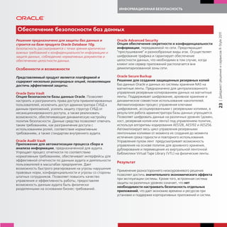 ИНФОРМАЦИОННАЯ БЕЗОПАСНОСТЬ




Обеспечение безопасности баз данных




                                                                                                                        | Дайджест решений и сервисов R-Style 2011
Решение предназначено для защиты баз данных и              Oracle Advanced Security
строится на базе продукта Oracle Database 10g.             Опция обеспечения секретности и конфиденциальности
Безопасность рассматривается с точки зрения критически     информации, передаваемой по сети. Предотвращает
важных требований к конфиденциальности информации и        "прослушивание" и разнообразные виды атак. Осуществляет
защите данных, соблюдению нормативных документов и         шифрование трафика и гарантирует обеспечение
обеспечению целостности данных.                            целостности данных, что необходимо в том случае, когда
                                                           клиент или сервер приложений располагается вне
Особенности и возможности                                  демилитаризованной зоны сети.

Представляемый продукт является платформой и               Oracle Secure Buckup
содержит несколько разнородных опций, позволяющих          Решение для создания защищенных резервных копий
достичь эффективной защиты.                                баз данных Oracle и данных из системы хранения NAS на
                                                           магнитные ленты. Предназначено для централизованного
Oracle Data Vault                                          управления резервным копированием данных на магнитные
Опция безопасности базы данных Oracle. Позволяет           ленты. Поддерживает шифрование, архивное хранение и
настроить и разграничить права доступа привилегированных   динамическое совместное использование накопителей.




                                                                                                                        23
пользователей, исключить доступ администратора СУБД к      Автоматизирован процесс управления ключами
данным приложений, усилить защиту структур СУБД от         шифрования, ассоциированными с резервными копиями, в
несанкционированного доступа, а также реализовать          результате работа администратора базы данных упрощается.
возможности, обеспечивающие динамическую настройку         Позволяет шифровать данные на различных уровнях (домен,
политик безопасности. Данные средства позволяют отвечать   хост, резервная копия или лента) под управлением политик,
таким требованиям, как разграничение доступа с             используя алгоритмы кодирования AES128, AES192 и AES256.
использованием ролей, соответствие нормативным             Автоматизирует весь цикл управления резервными
требованиям, а также стандартам внутреннего аудита.        ленточными копиями от момента их создания до момента
                                                           истечения срока годности и повторного использования.
Oracle Audit Vault                                         Управления пулом лент предусматривает возможность
Приложение для автоматизации процесса сбора и              управления на основе политик для архивного хранения,
анализа информации, предназначенной для аудита.            дублирования и перемещения из виртуальной ленточной
Упрощает процесс отчетности по соответствию                библиотеки Virtual Tape Library (VTL) на физические ленты.
нормативным требованиям, обеспечивает интерфейсы для
эффективной отчетности по данным аудита и деятельности
                                                           Результат
пользователей в масштабах предприятия. Дает
возможность быстрого реагирования на угрозы нарушения
                                                           Применение разностороннего низкоуровневого решения
правовых норм, конфиденциальности и угрозы со стороны
                                                           позволяет достичь значительного экономического эффекта
штатных сотрудников. Позволяет повысить качество
                                                           при эксплуатации системы. Кроме того, встроенная система
управления и эффективность работы, предоставляя
                                                           защиты на различных уровнях означает, что нет
возможность данным аудита быть физически
                                                           необходимости настраивать безопасность отдельных
разделенными на основании бизнес-требований.
                                                           приложений, что дает экономию времени и ресурсов при
                                                           установке и поддержке корпоративных приложений и систем.
 