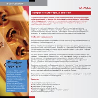 ИТ-ИНФРАСТРУКТУРА




                                                                         Построение ластерных решений
| Дайджест решений и сервисов R-Style 2011




                                                                         Услуга предполагает построение распределенного решения, которое гарантирует
                                                                         функционирование ИТ-инфраструктуры даже в случае физического уничтожения
                                                                         части оборудования, что достигается с помощью организации двух вычислительных
                                                                         площадок, территориально друг от друга и созданием аппаратной конфигурации, не
                                                                         имеющей одной точки отказа.

                                                                         Сохранность и доступность данных, работоспособность инфраструктуры должны
                                                                         сохраняться даже при возникновении ситуаций катастрофического характера. Пожар,
                                                                         затопление и другие ситуации, ведущие к физическому уничтожению вычислительного
                                                                         комплекса, не должны отражаться на работоспособности инфраструктуры в целом.

                                                                         Особености и возможности

                                                                         Инфраструктура решения подразумевает создание полного дублирования компонент всех
                                                                         уровней для создания избыточности.
28




                                                                         Кластер использует массив с двумя контроллерами и корзинами дисков, размещенные на
                                                                         разных площадках, несколько сетевых интерфейсов и дублирующие бесперебойные блоки
                                                                         питания, взаимодействие контроллеров осуществляется по каналу Fibre Channel, серверов
                                                                         узлов кластера по каналу Ethernet.

                                                                         Система строится с учетом требований безопасности и позволяет защитить серверы, сети,
                                                                         данные и учетные записи пользователей от сбоев и вторжений. Технологии защиты доступа
                                                                         к сети позволяют изолировать компьютеры, которые не отвечают требованиям
                                                                         действующих политик безопасности, и обеспечивают для сети механизм ограничения
                                                                         доступа, устранения недостатков и непрерывной проверки соответствия.
                                             ИТ-инфра-
                                                                         В решение включены все необходимые устройства и материалы. Учтены монтаж серверных
                                             стр т ра                    шкафов, прокладка кабельных систем, настройка и установка. Предусмотрена легкая
                                                                         интеграция в существующую инфраструктуру и возможность увеличения вычислительной
                                             Компания R-Style обладает   мощности и емкости хранилищ данных в ходе эксплуатации системы.
                                             экспертизой в области
                                             построения решений,         Решение отвечает также требованиям низкой совокупной стоимости владения и невысокой
                                             предназначенных для         начальной ценой развертывания и внедрения.
                                             планирования, построения,
                                             эксплуатации и поддержки    Результат
                                             эффективной ИТ-
                                             инфраструктуры бизнес-      G Высокая доступность приложений
                                             приложений, интегрирован-   G Повышенный уровень отказоустойчивости
                                             ной в общую архитектуру     G Повышение производительности

                                             информационной системы      G Возможность более гибкой настройки

                                             предприятия.                G Упрощение эффективного управления узлами кластера
                                                                         G Упрощение администрирования
 