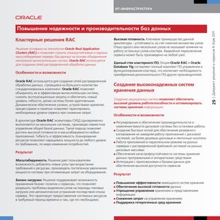 ИТ-ИНФРАСТРУКТУРА




Повышение надежности и производительности баз данных




                                                                                                                             | Дайджест решений и сервисов R-Style 2011
Кластерные решения RAC                                         Высокая готовность. Ключевое преимущество данной
                                                               архитектуры - устойчивость за счет наличия множества узлов.
                                                               Отказ одного или нескольких узлов не оказывает влияния на
Решение основано на технологии Oracle Real Application
                                                               работу остальных узлов кластера. Аварийное переключение
Clusters (RAC) и позволяет строить отказоустойчивые и хорошо
                                                               сервиса может быть произведено на любой узел.
масштабируемые серверы баз данных на основе объединения
нескольких вычислительных систем. Oracle RAC используется
                                                               Единый стек кластерного ПО. Опция Oracle RAC и Oracle
для создания сетей распределенной обработки данных.
                                                               Database 11g составляют полный комплект ПО управления и
                                                               функционирования кластера, что исключает необходимость
Особенности и возможности
                                                               приобретения дополнительного ПО других производителей.
Oracle RAC используется для создания сетей распределенной
обработки данных, строящиеся из большого количества            Создание высоконадежных систем
стандартизованных компонент. Oracle RAC позволяет
объединить их в эффективную вычислительную систему,
                                                               хранения данных
снизить эксплуатационные затраты и обеспечить новый
уровень гибкости, делая системы более адаптивными.             Создание защищенных систем позволяет обеспечить




                                                                                                                             29
Динамическое обеспечение узлами, устройствами хранения,        высокий уровень работоспособности и оптимизировать
процессорами и памятью позволяет гарантировать                 системы хранения информации.
необходимые уровни сервиса при снижении затрат.
                                                               Особенности и возможности
В архитектуре Oracle RAC экземпляры СУБД одновременно
                                                               G Регулирование и обеспечение производительности и
выполняются на нескольких системах, производя совместное
                                                                 изменения емкости дисковой системы без остановки работы
управление общей базой данных. Такой подход позволяет
                                                               G Создание быстрых копий для обеспечения резервного
достичь высокой готовности и масштабируемости любых
                                                                 копирования не замедляя работу приложений с дисковой
приложений. Гибкость и эффективность планирования
                                                                 системой, на более дешевые дисковые и ленточные носители
ресурсов позволяют наращивать мощности до любого уровня
                                                               G Работа приложений в параллельном режиме на разных
по требованию, по мере изменения потребностей.
                                                                 серверах с распределенной файловой системой на разных
                                                                 дисковых массивах
Результат                                                      G Обеспечение катастрофоустойчивости системы хранения
                                                                 данных программными и аппаратными средствами
Масштабируемость. Решение дает пользователям                   G Интеграция с приложениями и базами данных для
возможность добавлять новые узлы при возрастании                 обеспечения высокой доступности сервисов
требований к ресурсам, производить постепенное увеличение
мощности системы при оптимизации затрат на оборудование.
                                                               Результат
Баланс нагрузки. Решение поддерживает возможность
применения бизнес-политик к сервисам, что позволяет            G Повышение эффективности имеющихся систем хранения
разрешать проблемы выделения узлов на периоды пиковых          G Обеспечение высокой готовности данных
                                                               G Упрощение управления хранением и представлением
нагрузок или автоматическое устранение последствий отказа
сервера. Это гарантирует предоставление системных ресурсов       информации
                                                               G Снижение затрат на управление хранением
в требуемый период времени и там, где это необходимо.
                                                               G Поддержка гетерогенных сред хранения
 