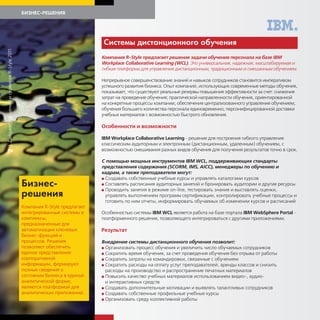 БИЗНЕС-РЕШЕНИЯ




                                                                           Системы дистанционно о об чения
| Дайджест решений и сервисов R-Style 2011




                                                                           Компания R-Style предлагает решение задачи обучения персонала на базе IBM
                                                                           Workplace Collaborative Learning (WCL). Это универсальная, надежная, масштабируемая и
                                                                           гибкая платформа для управления дистанционным, традиционным и смешанным обучением.

                                                                           Непрерывное совершенствование знаний и навыков сотрудников становится императивом
                                                                           успешного развития бизнеса. Опыт компаний, использующих современные методы обучения,
                                                                           показывает, что существуют реальные резервы повышения эффективности за счет: снижения
                                                                           затрат на проведение обучения; практической направленности обучения, ориентированной
                                                                           на конкретные процессы компании; обеспечения централизованного управления обучением;
                                                                           обучения большего количества персонала единовременно; персонифицированной доставки
                                                                           учебных материалов с возможностью быстрого обновления.

                                                                           Особенности и возможности

                                                                           IBM Workplace Collaborative Learning - решение для построения гибкого управления
                                                                           классическим аудиторным и электронным (дистанционным, удаленным) обучением, с
                                                                           возможностью смешивания разных видов обучения для получения результатов точно в срок.
2




                                                                           С помощью мощных инструментов IBM WCL, поддерживающих стандарты
                                                                           представления содержания (SCORM, IMS, AICC), менеджеры по обучению и
                                                                           кадрам, а также преподаватели могут:
                                                                           G Создавать собственные учебные курсы и управлять каталогами курсов

                                             Бизнес-                       G Составлять расписания аудиторных занятий и бронировать аудитории и другие ресурсы
                                                                           G Проводить занятия в режиме on-line, тестировать знания и выставлять оценки,
                                             решения                         управлять выполнением программ сертификации, контролировать учебные процессы и
                                                                             готовить по ним отчеты, информировать обучаемых об изменении курсов и расписаний
                                             Компания R-Style предлагает
                                             интегрированные системы и     Особенностью системы IBM WCL является работа на базе портала IBM WebSphere Portal -
                                             комплексы,                    платформенного решения, позволяющего интегрироваться с другими приложениями.
                                             предназначенные для
                                             автоматизации ключевых        Результат
                                             бизнес-функций и
                                             процессов. Решения            Внедрение системы дистанционного обучения позволит:
                                             позволяют обеспечить          G Организовать процесс обучения и увеличить число обучаемых сотрудников
                                             единое представление          G Сократить время обучения, за счет проведения обучения без отрыва от работы
                                             корпоративной                 G Сократить затраты на командировки, связанные с обучением
                                             информации, формируют         G Сократить расходы на оплату услуг преподавателей, аренды классов и снизить
                                             полные сведения о               расходы на производство и распространение печатных материалов
                                             состоянии бизнеса в единой    G Повысить качество учебных материалов использованием видео-, аудио-
                                             аналитической форме,            и интерактивных средств
                                             являются платформой для       G Создавать дополнительные мотивации и выявлять талантливых сотрудников
                                             аналитических приложений.     G Создавать собственные профильные учебные курсы
                                                                           G Организовать среду коллективной работы
 