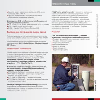 ТЕЛЕКОММУНИКАЦИИ И СВЯЗЬ




G Качество связи - вероятность ошибки на ADSL-линии                  PON (Passive optical network) — технология построения
  составляет 10Е-8 — 10Е-10.                                         пассивных оптических сетей. Распределительная сеть




                                                                                                                                           | Дайджест решений и сервисов R-Style 2011
G Простота подключения – возможно использовать                       доступа PON, основана на древовидной волоконно-
  существующую телефонную проводку                                   кабельной архитектуре с пассивными оптическими
                                                                     разветвителями на узлах, представляет экономичный
Для создания xDSL-сетей используется оборудование                    способ обеспечить широкополосную передачу данных.
следующих производителей:                                            При этом архитектура PON обладает необходимой
G ADSL – Zyxel, D-Link, Acorp, Planet, Paradine, Asus, ZTE, Nateks   эффективностью наращивания узлов сети и пропускной
G VDSL – Zyxel, D-Link, Acorp, NSGate                                способности, зависящей от настоящих и будущих
G SHDSL – Nateks, Shmid Telecom, Telindus, RAD                       потребностей абонентов.

Волоконно-оптические линии связи                                     Результат

Решение предполагает построение волоконно-оптических                 Сети, построенные по технологиям FTTx имеют
линий связи (ВОЛС) на базе технологий FTTx, PON, DWDM.               возможность предоставлять широкий спектр услуг:
                                                                     G Передача данных с обеспечением доступа к Интернет
                                                                     G Передача потокового видео
Для реализации используется оборудование следующих
                                                                     G Услуги голосовой связи
производителей: MRV (Optical Access), OlenCom, Huawei,
                                                                     G Виртуальный кинозал
ECI Telecom.
                                                                     G Видео по запросу




                                                                                                                                           41
                                                                     G Видеонаблюдение
Особенности и возможности
                                                                     G Видеоконференцсвязь

Общий подход к организации кабельной инфраструктуры
сети доступа предполагает структуру, в которой от узла
связи до определённого места (точка «х») доходит
оптоволокно а далее, до абонента, — медный кабель.
Возможен и вариант, при котором оптика
прокладывается непосредственно до абонентского
устройства - FTTx (Fiber To The X).

В семейство входят архитектуры, отличающиеся тем,
насколько близко к пользовательскому терминалу
подходит оптический кабель:
G FTTN (Fiber to the Node) — волокно до сетевого узла
G FTTC (Fiber to the Curb) — волокно до микрорайона,
  квартала или группы домов
G FTTB (Fiber to the Building) — волокно до здания
G FTTH (Fiber to the Home) — волокно до жилища (квартиры




                                                                                                                             Монтаж ВОЛС
  или отдельного коттеджа)

xWDM (Wavelength-division multiplexing) – технология,
позволяющая одновременно передавать несколько
информационных каналов по одному оптическому волокну
на разных несущих частотах.
 