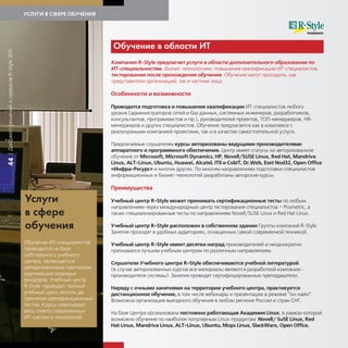 УСЛУГИ В СФЕРЕ ОБУЧЕНИЯ




                                                                         Об чение в области ИТ
| Дайджест решений и сервисов R-Style 2011




                                                                         Компания R-Style предлагает услуги в области дополнительного образования по
                                                                         ИТ-специальностям, бизнес-технологиям, повышения квалификации ИТ-специалистов,
                                                                         тестирования после прохождения обучения. Обучение могут проходить, как
                                                                         представители организаций, так и частные лица.

                                                                         Особенности и возможности

                                                                         Проводится подготовка и повышение квалификации ИТ-специалистов любого
                                                                         уровня (администраторов сетей и баз данных, системных инженеров, разработчиков,
                                                                         консультантов, программистов и пр.), руководителей проектов, ТОП-менеджеров, HR-
                                                                         менеджеров и других специалистов. Обучение предлагается как в комплексе с
                                                                         реализуемыми компанией проектами, так и в качестве самостоятельной услуги.

                                                                         Предлагаемые слушателям курсы авторизованы ведущими производителями
                                                                         аппаратного и программного обеспечения. Центр имеет статусы на авторизованное
                                                                         обучение от Microsoft, Microsoft Dynamics, HP, Novell/SUSE Linux, Rеd Hat, Mandriva
44




                                                                         Linux, ALT-Linux, Ubuntu, Huawei, Alcatel, ITIl и CobiT, Dr.Web, Eset Nod32, Open Office
                                                                         «Инфра-Ресурс» и многих других. По многим направлениям подготовки специалистов
                                                                         информационных и бизнес-технологий разработаны авторские курсы.

                                                                         Преимущества

                                             Усл и                       Учебный центр R-Style может принимать сертификационные тесты по любым
                                                                         направлениям через международный центр тестирования специалистов – Prometric, а
                                             в сфере                     также специализированные тесты по направлениям Novell/SUSE Linux и Red Hat Linux.

                                             об чения                    Учебный центр R-Style расположен в собственном здании Группы компаний R-Style.
                                                                         Занятия проходят в удобных аудиториях, оснащенных самой современной техникой.

                                             Обучение ИТ-специалистов    Учебный центр R-Style имеет десятки наград производителей и неоднократно
                                             проводится на базе          признавался лучшим учебным центром по различным направлениям.
                                             собственного учебного
                                             центра, являющегося         Слушатели Учебного центра R-Style обеспечиваются учебной литературой
                                             авторизованным партнером    (в случае авторизованных курсов все материалы являются разработкой компании -
                                             крупнейших мировых          производителя системы). Занятия проводят сертифицированные преподаватели.
                                             вендоров. Учебный центр
                                             R-Style проводит полный     Наряду с очными занятиями на территории учебного центра, практикуется
                                             учебный цикл, вплоть до     дистанционное обучение, в том числе вебинары и презентации в режиме “он-лайн”.
                                             принятия сертификационных   Возможна организация выездного обучения в любом регионе России и стран СНГ.
                                             тестов. Курсы охватывают
                                             весь спектр современных     На базе Центра организована постоянно работающая Академия Linux, в рамках которой
                                             ИТ-систем и технологий.     возможно обучение по наиболее популярным Linux-продуктам: Novell/ SuSE Linux, Red
                                                                         Hat Linux, Mandriva Linux, ALT-Linux, Ubuntu, Mops Linux, SlackWare, Open Office.
 