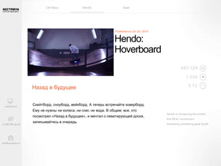 Hendo: 
Hoverboard 
Назад в будущее 
Скейтборд, сноуборд, вейкборд. А теперь встречайте ховерборд. 
Ему не нужны ни колеса, ни снег, ни вода. В общем: все, кто 
посмотрел «Назад в будущее», и мечтал о левитирующей доске, 
записывайтесь в очередь. 
443 124 
1 034 
3:13 
Hendo is introducing the world's 
first REAL hoverboard. 
Something something great Scott! 
Old Navy Hendo Seat 
 