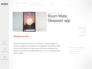 New Room Mate Hotels app:
SleepOver the first app that
rewards sleepovers.
By Grey Spain
Не ночевать дома и получать за это бонусы. Странная идея. Но
только на первый взгляд. Сервис бронирования отелей Room Mate
запустил приложение, которое начисляет баллы за время сна в
отелях. Учитывается как продолжительность сна, так и
удаленность отеля от дома.
Room Mate:
Sleepover app
Бонусы за сон
1 094
2
1:27
Rainforest Foundation Room Mate Smart
 