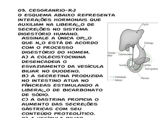 03. Cesgranrio-RJ O esquema abaixo representa interações hormonais que auxiliam na liberação de secreções no sistema digestório humano. Assinale a única opção que não está de acordo com o processo digestório do homem. a) A colecistocinina desencadeia o esvaziamento da vesícula biliar no duodeno. b) A secretina produzida no intestino atua no pâncreas estimulando a liberação de bicarbonato de sódio. c) A gastrina propicia o aumento das secreções gástricas com seu conteúdo proteolítico. d) A vesícula biliar libera suas enzimas lipolíticas estimulada pela colecistocinina. e) O pâncreas, estimulado pela secretina, possibilita a alcalinização do intestino delgado. 