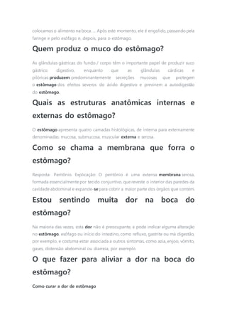 colocamos o alimento na boca. ... Após este momento, ele é engolido, passando pela
faringe e pelo esôfago e, depois, para o estômago.
Quem produz o muco do estômago?
As glândulas gástricas do fundo / corpo têm o importante papel de produzir suco
gástrico digestivo, enquanto que as glândulas cárdicas e
pilóricas produzem predominantemente secreções mucosas que protegem
o estômago dos efeitos severos do ácido digestivo e previnem a autodigestão
do estômago.
Quais as estruturas anatômicas internas e
externas do estômago?
O estômago apresenta quatro camadas histológicas, de interna para externamente
denominadas: mucosa, submucosa, muscular externa e serosa.
Como se chama a membrana que forra o
estômago?
Resposta: Peritônio. Explicação: O peritônio é uma extensa membrana serosa,
formada essencialmente por tecido conjuntivo, que reveste o interior das paredes da
cavidade abdominal e expande-se para cobrir a maior parte dos órgãos que contém.
Estou sentindo muita dor na boca do
estômago?
Na maioria das vezes, esta dor não é preocupante, e pode indicar alguma alteração
no estômago, esôfago ou início do intestino, como refluxo, gastrite ou má digestão,
por exemplo, e costuma estar associada a outros sintomas, como azia, enjoo, vômito,
gases, distensão abdominal ou diarreia, por exemplo.
O que fazer para aliviar a dor na boca do
estômago?
Como curar a dor de estômago
 