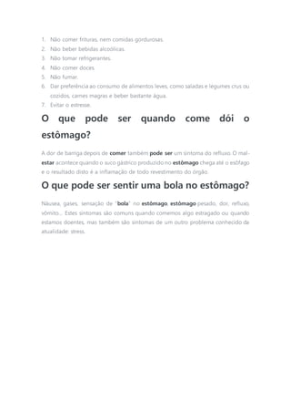 1. Não comer frituras, nem comidas gordurosas.
2. Não beber bebidas alcoólicas.
3. Não tomar refrigerantes.
4. Não comer doces.
5. Não fumar.
6. Dar preferência ao consumo de alimentos leves, como saladas e legumes crus ou
cozidos, carnes magras e beber bastante água.
7. Evitar o estresse.
O que pode ser quando come dói o
estômago?
A dor de barriga depois de comer também pode ser um sintoma do refluxo. O mal-
estar acontece quando o suco gástrico produzido no estômago chega até o esôfago
e o resultado disto é a inflamação de todo revestimento do órgão.
O que pode ser sentir uma bola no estômago?
Náusea, gases, sensação de “bola” no estômago, estômago pesado, dor, refluxo,
vômito… Estes sintomas são comuns quando comemos algo estragado ou quando
estamos doentes, mas também são sintomas de um outro problema conhecido da
atualidade: stress.
 