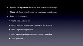 •       Ação do suco gástrico, secretado pelas paredes do estômago

•       Muco: lubriﬁca o bolo alimentar e protege as paredes gástricas

•       Ácido clorídrico (HCl)

    •    Facilita a absorção do ferro

    •    Proporciona um pH ótimo para a digestão das proteínas

    •    Inicia a digestão das proteínas

    •    Ativa o pepsinogênio, que se converte em pepsina

    •    Ação germicida
 