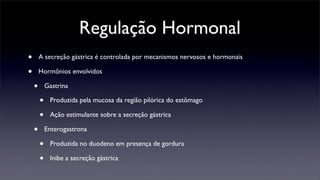 Regulação Hormonal
•       A secreção gástrica é controlada por mecanismos nervosos e hormonais

•       Hormônios envolvidos

    •       Gastrina

        •    Produzida pela mucosa da região pilórica do estômago

        •    Ação estimulante sobre a secreção gástrica

    •       Enterogastrona

        •    Produzida no duodeno em presença de gordura

        •    Inibe a secreção gástrica
 