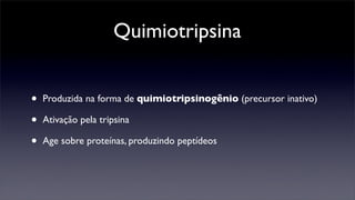 Quimiotripsina


•   Produzida na forma de quimiotripsinogênio (precursor inativo)

•   Ativação pela tripsina

•   Age sobre proteínas, produzindo peptídeos
 