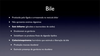 Bile
•       Produzida pelo fígado e armazenada na vesícula biliar

•       Não apresenta enzimas digestivas

•       Sais biliares (glicolato e taurocolato de sódio)

    •     Emulsionam as gorduras

    •     Solubilizam os produtos ﬁnais da digestão lipídica

•       Colecistoquinona: hormônio que estimula a liberação da bile

    •     Produção: mucosa duodenal

    •     Estímulo: presença de gorduras no duodeno
 