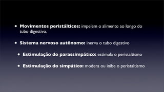 •   Movimentos peristálticos: impelem o alimento ao longo do
    tubo digestivo.

•   Sistema nervoso autônomo: inerva o tubo digestivo

    •   Estimulação do parassimpático: estimula o peristaltismo

    •   Estimulação do simpático: modera ou inibe o peristaltismo
 