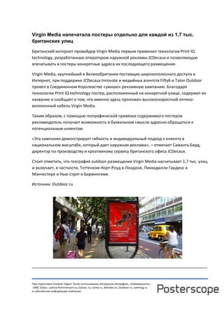 При подготовке Outdoor Digest были использованы материалы Интерфакс, «Коммерсанта»,
«RBC Daily», сайтов Kommersant.ru, Sostav..ru, Lenta.ru, AdIndex.ru, Outdoor.ru, oohmag.ru
и собственная информация компании
Virgin Media напечатала постеры отдельно для каждой из 1,7 тыс.
британских улиц
Британский интернет-провайдер Virgin Media первым применил технологии Print IQ
technology, разработанную оператором наружной рекламы JCDecaux и позволяющую
впечатывать в постеры конкретные адреса их последующего размещения.
Virgin Media, крупнейший в Великобритании поставщик широкополосного доступа в
Интернет, при поддержке JCDecaux Innovate и медийных агентств Fifty6 и Talon Outdoor
провел в Соединенном Королевстве «умную» рекламную кампанию. Благодаря
технологии Print IQ technology постер, расположенный на конкретной улице, содержит ее
название и сообщает о том, что именно здесь проложен высокоскоростной оптико-
волоконный кабель Virgin Media.
Таким образом, с помощью географической привязки содержимого постеров
рекламодатель получает возможность в буквальном смысле адресно обращаться к
потенциальным клиентам.
«Эта кампания демонстрирует гибкость и индивидуальный подход к клиенту в
национальном масштабе, который дает наружная реклама», – отмечает Саманта Берд,
директор по производству и креативному сервису британского офиса JCDecaux.
Стоит отметить, что география outdoor-размещения Virgin Media насчитывает 1,7 тыс. улиц
и включает, в частности, Тоттенхэм-Корт-Роуд в Лондоне, Пиккадилли Гарденс в
Манчестере и Нью-стрит в Бирмингеме.
Источник: Outdoor.ru
______________________________________________________________________________
 