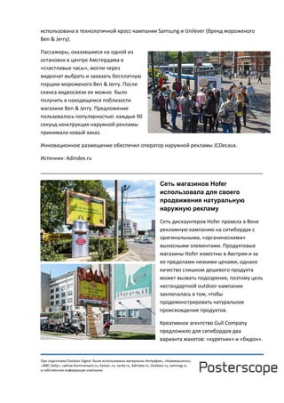 При подготовке Outdoor Digest были использованы материалы Интерфакс, «Коммерсанта»,
«RBC Daily», сайтов Kommersant.ru, Sostav..ru, Lenta.ru, AdIndex.ru, Outdoor.ru, oohmag.ru
и собственная информация компании
использована в технологичной кросс-кампании Samsung и Unilever (бренд мороженого
Ben & Jerry).
Пассажиры, оказавшиеся на одной из
остановок в центре Амстердама в
«счастливые часы», могли через
видеочат выбрать и заказать бесплатную
порцию мороженого Ben & Jerry. После
сеанса видеосвязи ее можно было
получить в находящемся поблизости
магазине Ben & Jerry. Предложение
пользовалось популярностью: каждые 90
секунд конструкция наружной рекламы
принимала новый заказ.
Инновационное размещение обеспечил оператор наружной рекламы JCDecaux.
Источник: Adindex.ru
______________________________________________________________________________
Сеть магазинов Hofer
использовала для своего
продвижения натуральную
наружную рекламу
Сеть дискаунтеров Hofer провела в Вене
рекламную кампанию на ситибордах с
оригинальными, «органическими»
выносными элементами. Продуктовые
магазины Hofer известны в Австрии и за
ее пределами низкими ценами, однако
качество слишком дешевого продукта
может вызвать подозрения, поэтому цель
нестандартной outdoor-кампании
заключалась в том, чтобы
продемонстрировать натуральное
происхождение продуктов.
Креативное агентство Gull Company
предложило для ситибордов два
варианта макетов: «курятник» и «бидон».
 