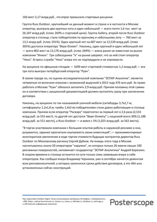 При подготовке Outdoor Digest были использованы материалы Интерфакс, «Коммерсанта»,
«RBC Daily», сайтов Kommersant.ru, Sostav..ru, Lenta.ru, AdIndex.ru, Outdoor.ru, oohmag.ru
и собственная информация компании
160 мест 2,17 млрд руб., что втрое превысило стартовые расценки.
Группа Russ Outdoor, крупнейший на данный момент в стране и в частности в Москве
оператор, выиграла два крупных лота и один небольшой — всего почти 1,6 тыс. мест за
26,187 млрд руб. (плюс 269% к стартовой цене). Группа Gallery, второй после Russ Outdoor
оператор в столице, стала победителем по крупному и небольшому лоту — 760 мест за
13,5 млрд руб. (плюс 291%). Один крупный лот на 687 мест за 12,539 млрд руб. (плюс
305%) достался оператору "Вера-Олимп". Наконец, один крупный и один небольшой лот
— всего 802 мест за 13,176 млрд руб. (плюс 269%) — взяла ранее не известная на рынке
компания "Илион". Три собеседника "Ъ" на рынке уверяют, что за ней стоит оператор
"Никэ". В пресс-службе "Никэ" вчера это не подтвердили и не опровергли.
На аукционе по афишным стендам — 1699 мест стартовой стоимостью 1,2 млрд руб.— все
три лота выиграл петербургский оператор "Руан".
В своем городе он, по оценке исследовательской компании "ЭСПАР-Аналитик", является
четвертым по величине игроком с возможной выручкой в 2012 году 476 млн руб. За право
работать в Москве "Руан" обязался заплатить 2,9 млрд руб. Причем половину этой суммы
он в соответствии с аукционной документацией должен выплатить сразу при заключении
договора.
Наконец, на аукционе по так называемой уличной мебели (ситиборды 3,7х2,7 м;
ситиформаты 1,2х1,8 м; тумбы 1,4х3 м) победителями стали давно работающие в столице
компании. Причем если оператор "Расвэро" переплатил за первый лот в 2,6 раза (2,533
млрд руб. за 555 мест), то другой лот достался "Вере-Олимпу" с наценкой всего 30% (1,188
млрд руб. за 551 место), а Russ Outdoor — и вовсе с 5% (1,025 млрд руб. за 562 места).
"В торгах участвовали компании с большим опытом работы в наружной рекламе и они,
разумеется, заранее просчитали окупаемость своих инвестиций",— прокомментировал
многократное увеличение в ходе торгов стоимости будущих контрактов директор Russ
Outdoor по Московскому региону Сергей Дубков. На январь этого года в Москве
насчитывалось около 50 операторов "наружки", из которых только 26 имели свыше 100
рекламных поверхностей, напоминает гендиректор "ЭСПАР-Аналитика" Андрей Березкин.
В скором времени в столице останется по сути только семь заявивших вчера о себе
операторов. Как сообщил вчера Владимир Черников, уже в сентябре начнется демонтаж
всех рекламоносителей, у которых закончился сроки действия договоров, а это 98% всех
установленных сейчас конструкций.
 