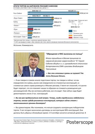 При подготовке Outdoor Digest были использованы материалы Интерфакс, «Коммерсанта»,
«RBC Daily», сайтов Kommersant.ru, Sostav..ru, Lenta.ru, AdIndex.ru, Outdoor.ru, oohmag.ru
и собственная информация компании
Источник: Коммерсантъ
______________________________________________________________________________
"Обращения в ФАС высосаны из пальца"
Итоги прошедших в Москве аукционов по
наружной рекламе корреспондент “Ъ” Сергей
Соболев обсудил с и. о. руководителя столичного
департамента СМИ и рекламы Владимиром
Черниковым
— Вас эти итоговые суммы не пугают? Уж
очень большие деньги.
— Я как говорил в самом начале подготовки торгов, так говорю и сейчас: не мы
определяем эти суммы, рынок сам определился со стоимостью конструкций, со
стоимостью самого права размещать в Москве рекламу. У меня нет опасений, что рынок
будет перегрет, что это повлияет каким-то образом на стоимость размещения для
рекламодателей. Мы же системно работаем, все это видят. Нам сейчас надо будет
демонтировать около 3 тыс. конструкций.
— Вы как раз предвосхитили мой вопрос. Теперь, когда определились победители
тортов, какова судьба рекламных конструкций, которые сейчас стоят с
закончившимися сроками договоров?
— Все демонтируем. Мы понимаем, что нельзя создавать конкуренцию победителям
торгов. У нас сегодня закончились договоры на эксплуатацию 98% конструкций. Они
должны быть убраны в ближайшее время. С 9 сентября начнется активный демонтаж. В
 