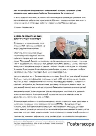 При подготовке Outdoor Digest были использованы материалы Интерфакс, «Коммерсанта»,
«RBC Daily», сайтов Kommersant.ru, Sostav..ru, Lenta.ru, AdIndex.ru, Outdoor.ru, oohmag.ru
и собственная информация компании
что вы покидаете департамент и поэтому вряд ли торги состоятся. Даже
называли новое место вашей работы. Торги прошли. Вы остаетесь?
— Я госслужащий. Сегодня я исполняю обязанности руководителя департамента. Мне
очень комфортно работается в правительстве Москвы, с людьми, которые мне верят и
которым верю я. И я планирую работать в правительстве Москвы и дальше.
Источник: Коммерсантъ
______________________________________________________________________________
Москва проведет еще один
outdoor-аукцион в ноябре
Оставшиеся неразыгранными после
аукциона 40% наружки выставят на
торги укрупненными лотами
19 августа, состоялось главное для
столичного рынка наружной рекламы
событие – аукцион, который принес
городу 75 млрд руб. Однако выставленные на торги рекламные конструкции – это лишь
60% от общего объема. Остальные 40% Департамент СМИ и рекламы Москвы планирует
разыграть на аукционе в ноябре 2013 года, сообщил сегодня глава ведомства Владимир
Черников. По его словам, будет сформировано больше лотов и их розыгрыш пройдет
одновременно, чтобы операторам было сложнее договориться.
На торгах в ноябре могут быть выставлены на продажу более 2 тыс конструкций формата
3х6, более тысячи ситиформатов, ситибордов и тумб и 600 мест для афишных стендов.
Рекламные места на территории Новой Москвы также будут выставлены на торги. Как
сообщил г-н Черников, на Киевском шоссе, например, это будут по меньше мере 350
конструкций (вместо тысячи сейчас, остальные будут демонтированы к новым торгам).
Чиновник объяснил, что к следующим торгам городу нужно подготовиться: для этого
нужно демонтировать 3 тыс конструкций, которые не попали в текущую схему, их
демонтаж начнется уже в начале сентября.
Черников также добавил, что необходимо решить вопрос с транспортными развязками и
вылетными трассами, а также со внешней стороной МКАДа – Департамент будет
выяснять, кому принадлежат эти конструкции, а также готовить площадку для новой
схемы, нужной для ноябрьских торгов. На вылетных магистралях реклама останется, но не
развязках, перекрестках и разделительных полосах, пояснил руководитель Департамента.
Ранее в СМИ появилась информация о том, что ГИБДД не согласовывала конструкции на
 