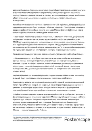 При подготовке Outdoor Digest были использованы материалы Интерфакс, «Коммерсанта»,
«RBC Daily», сайтов Kommersant.ru, Sostav..ru, Lenta.ru, AdIndex.ru, Outdoor.ru, oohmag.ru
и собственная информация компании
рассказал Владимир Черников, коллегам из области будет предложено распространить на
внешнюю сторону МКАД столичные правила по размещению наружной рекламы на
дороге. Кроме того, московские власти считают, что рекламные конструкции необходимо
убрать с транспортных развязок и пересечений кольцевой дороги с вылетными
магистралями.
Как объяснил «Известиям» источник в департаменте СМИ и рекламы, вопрос размещения
рекламных конструкций будет решаться с областью совместно. По его словам, решение о
создании рабочей группы было принято врио мэра Москвы Сергеем Собяниным и врио
губернатора Московской области Андреем Воробьевым.
— Сейчас есть проблема в правовых отношениях, — объясняет источник в департаменте.
— Проблема заключается в том, что на территории Москвы (на внутренней стороне
МКАД) регулирует отношения в части размещения рекламы само правительство Москвы,
а на территории Подмосковья (на внешней стороне МКАД) регулированием занимается
не правительство Московской области, а муниципалитеты. То есть каждый муниципалитет
по отдельности решает, как ему проводить конкурсы на размещение рекламы.
Как рассказал Владимир Черников, Москва и область постараются «найти общий язык».
— Кольцевая дорога — это общее пространство, и мы хотим, чтобы там действовали
единые правила размещения рекламных конструкций как на внутренней, так и на
внешней стороне, — говорит Черников. — Мы как минимум должны убрать рекламные
конструкции с транспортных развязок, пересечений кольцевой дороги с вылетными
магистралями. Мы должны однозначно почистить как внутреннюю, так и внешнюю
сторону МКАД.
Черников отметил, что очисткой внутренней стороны Москва займется сама, а по поводу
внешней будет «необходимо искать понимание с коллегами из области».
Председатель Московской рекламной гильдии при Московской торгово-промышленной
палате Ирина Матысяк говорит, что на данный момент правила размещения наружной
рекламы на территории Подмосковья находятся только в процессе формирования,
поэтому с большой вероятностью область согласиться перенять опыт столицы.
— Сейчас основное различие лежит в экономической плоскости, — объясняет Матысяк. —
Деньги за размещение рекламы на территории Москвы идут в бюджет города, а в области
прибыль идет в бюджет конкретного муниципального образования, на территории
которого находится рекламный щит, к примеру, Одинцовского или Химкинского.
Сложность в том, что сейчас деление кольцевой дороги на зоны условное и юридически
не закреплено. Кроме того, за МКАД есть территории, которые относятся не к области, а к
Москве — поселки Мещерский и Рублево.
 