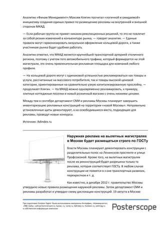 При подготовке Outdoor Digest были использованы материалы Интерфакс, «Коммерсанта»,
«RBC Daily», сайтов Kommersant.ru, Sostav..ru, Lenta.ru, AdIndex.ru, Outdoor.ru, oohmag.ru
и собственная информация компании
Аналитик «Финам Менеджмент» Максим Клягин посчитал «логичной и ожидаемой»
инициативу создания единых правил по размещению рекламы на внутренней и внешней
сторонах МКАД.
— Если рабочая группа не примет никаких революционных решений, то это не повлечет
за собой резких изменений в конъюнктуре рынка, — говорит аналитик. — Единые
правила могут гармонизировать визуальное оформление кольцевой дороги, а также
участникам рынка будет удобнее работать.
Аналитик отметил, что МКАД является крупнейшей транспортной артерией столичного
региона, поэтому с учетом того автомобильного трафика, который формируется на этой
магистрали, это очень привлекательная рекламная площадка для компаний любого
профиля.
— На кольцевой дороге могут с одинаковой успешностью рекламироваться как товары и
услуги, рассчитанные на массового потребителя, так и товары высокой ценовой
категории, ориентированные на сравнительно узкую капитализированную прослойку, —
продолжает Клягин. — На МКАД можно одновременно рекламировать, к примеру,
элитные коттеджные поселки и новый розничный магазин с очень низкими ценами.
Между тем в сентябре департамент СМИ и рекламы Москвы планирует завершить
инвентаризацию рекламных конструкций на территории «новой Москвы». Неправильно
установленные щиты демонтируют, а на освободившиеся места, подходящие для
рекламы, проведут новые конкурсы.
Источник: Adindex.ru
______________________________________________________________________________
Наружная реклама на вылетных магистралях
в Москве будет размещаться строго по ГОСТу
Власти Москвы планируют демонтировать конструкции с
разделительных полос на Ленинском проспекте и улице
Профсоюзной. Кроме того, на вылетных магистралях
после их реконструкций будет разрешена только та
реклама, которая соответствует ГОСТу. В любом случае
конструкции не появятся в з оне транспортных развязок,
перекрестков и т. д.
Как известно, в декабре 2012 г. правительство Москвы
утвердило новые правила размещения наружной рекламы. Затем департамент СМИ и
рекламы разработал и утвердил схему дислокации конструкций. 19 августа в Москве
 