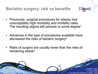 Bariatric surgery: risk vs benefits
• Previously, surgical procedures for obesity had
unacceptably high morbidity and mortality rates.
The resulting stigma still persists to some degree1
• Advances in the type of procedures available have
decreased the risks of bariatric surgery2
• Risks of surgery are usually lower than the risks of
remaining obese3
1. NHMRC, 2003.
2. Pories, 2008.
3. US National Institutes of Health, 1998.
 