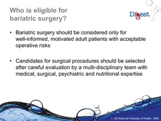 Who is eligible for
bariatric surgery?
• Bariatric surgery should be considered only for
well-informed, motivated adult patients with acceptable
operative risks
• Candidates for surgical procedures should be selected
after careful evaluation by a multi-disciplinary team with
medical, surgical, psychiatric and nutritional expertise
1. US National Institutes of Health, 1998.
 