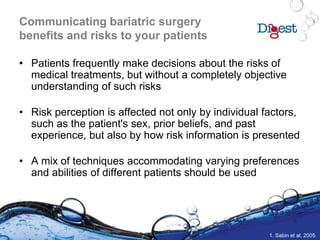 Communicating bariatric surgery
benefits and risks to your patients
• Patients frequently make decisions about the risks of
medical treatments, but without a completely objective
understanding of such risks
• Risk perception is affected not only by individual factors,
such as the patient's sex, prior beliefs, and past
experience, but also by how risk information is presented
• A mix of techniques accommodating varying preferences
and abilities of different patients should be used
1. Sabin et al, 2005.
 