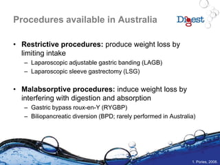 Procedures available in Australia
• Restrictive procedures: produce weight loss by
limiting intake
– Laparoscopic adjustable gastric banding (LAGB)
– Laparoscopic sleeve gastrectomy (LSG)
• Malabsorptive procedures: induce weight loss by
interfering with digestion and absorption
– Gastric bypass roux-en-Y (RYGBP)
– Biliopancreatic diversion (BPD; rarely performed in Australia)
1. Pories, 2008.
 