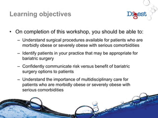 Learning objectives
• On completion of this workshop, you should be able to:
– Understand surgical procedures available for patients who are
morbidly obese or severely obese with serious comorbidities
– Identify patients in your practice that may be appropriate for
bariatric surgery
– Confidently communicate risk versus benefit of bariatric
surgery options to patients
– Understand the importance of multidisciplinary care for
patients who are morbidly obese or severely obese with
serious comorbidities
 