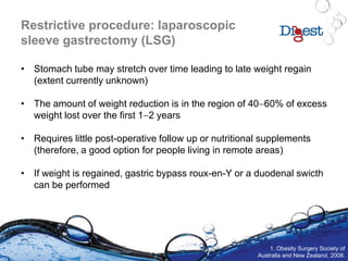 Restrictive procedure: laparoscopic
sleeve gastrectomy (LSG)
• Stomach tube may stretch over time leading to late weight regain
(extent currently unknown)
• The amount of weight reduction is in the region of 4060% of excess
weight lost over the first 12 years
• Requires little post-operative follow up or nutritional supplements
(therefore, a good option for people living in remote areas)
• If weight is regained, gastric bypass roux-en-Y or a duodenal swicth
can be performed
1. Obesity Surgery Society of
Australia and New Zealand, 2008.
 