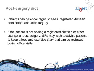 Post-surgery diet
• Patients can be encouraged to see a registered dietitian
both before and after surgery
• If the patient is not seeing a registered dietitian or other
counsellor post-surgery, GPs may wish to advise patients
to keep a food and exercise diary that can be reviewed
during office visits
1. US National Institute of Health, 2000.
 