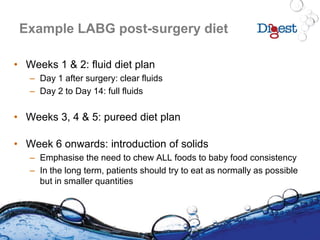 Example LABG post-surgery diet
• Weeks 1 & 2: fluid diet plan
– Day 1 after surgery: clear fluids
– Day 2 to Day 14: full fluids
• Weeks 3, 4 & 5: pureed diet plan
• Week 6 onwards: introduction of solids
– Emphasise the need to chew ALL foods to baby food consistency
– In the long term, patients should try to eat as normally as possible
but in smaller quantities
 