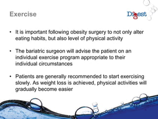 Exercise
• It is important following obesity surgery to not only alter
eating habits, but also level of physical activity
• The bariatric surgeon will advise the patient on an
individual exercise program appropriate to their
individual circumstances
• Patients are generally recommended to start exercising
slowly. As weight loss is achieved, physical activities will
gradually become easier
 