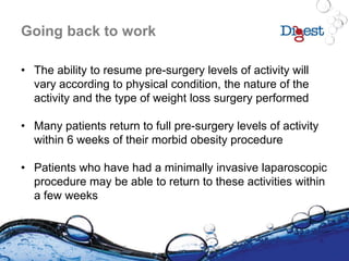 Going back to work
• The ability to resume pre-surgery levels of activity will
vary according to physical condition, the nature of the
activity and the type of weight loss surgery performed
• Many patients return to full pre-surgery levels of activity
within 6 weeks of their morbid obesity procedure
• Patients who have had a minimally invasive laparoscopic
procedure may be able to return to these activities within
a few weeks
 