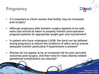 Pregnancy
• It is important to inform women that fertility may be increased
post-surgery1
• Although pregnancy after bariatric surgery appears to be safe,
extra care should be taken to properly monitor post-operative
pregnant patients for appropriate weight gain and nourishment2
• In patient who have undergone LAGB, the band can be deflated
during pregnancy to reduce the incidence of reflux and to ensure
adequate nutrition particularly if hyperemesis is present2
• Women do not appear to be at increased risk for poor perinatal
outcomes post-surgery, and their risks for many obesity-related
gestational complications are reduced2
1. Beard et al, 2008.
2. Karmon & Sheiner, 2008.
 
