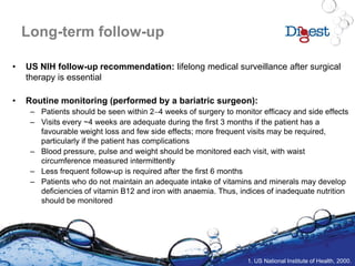 Long-term follow-up
• US NIH follow-up recommendation: lifelong medical surveillance after surgical
therapy is essential
• Routine monitoring (performed by a bariatric surgeon):
– Patients should be seen within 24 weeks of surgery to monitor efficacy and side effects
– Visits every ~4 weeks are adequate during the first 3 months if the patient has a
favourable weight loss and few side effects; more frequent visits may be required,
particularly if the patient has complications
– Blood pressure, pulse and weight should be monitored each visit, with waist
circumference measured intermittently
– Less frequent follow-up is required after the first 6 months
– Patients who do not maintain an adequate intake of vitamins and minerals may develop
deficiencies of vitamin B12 and iron with anaemia. Thus, indices of inadequate nutrition
should be monitored
1. US National Institute of Health, 2000.
 