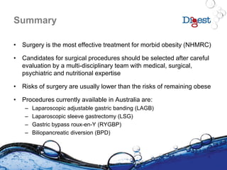Summary
• Surgery is the most effective treatment for morbid obesity (NHMRC)
• Candidates for surgical procedures should be selected after careful
evaluation by a multi-disciplinary team with medical, surgical,
psychiatric and nutritional expertise
• Risks of surgery are usually lower than the risks of remaining obese
• Procedures currently available in Australia are:
– Laparoscopic adjustable gastric banding (LAGB)
– Laparoscopic sleeve gastrectomy (LSG)
– Gastric bypass roux-en-Y (RYGBP)
– Biliopancreatic diversion (BPD)
 