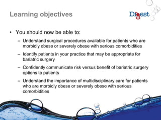 Learning objectives
• You should now be able to:
– Understand surgical procedures available for patients who are
morbidly obese or severely obese with serious comorbidities
– Identify patients in your practice that may be appropriate for
bariatric surgery
– Confidently communicate risk versus benefit of bariatric surgery
options to patients
– Understand the importance of multidisciplinary care for patients
who are morbidly obese or severely obese with serious
comorbidities
 