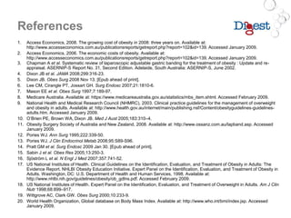 References
1. Access Economics, 2008. The growing cost of obesity in 2008: three years on. Available at:
http://www.accesseconomics.com.au/publicationsreports/getreport.php?report=102&id=139. Accessed January 2009.
2. Access Economics, 2006. The economic costs of obesity. Available at:
http://www.accesseconomics.com.au/publicationsreports/getreport.php?report=102&id=139. Accessed January 2009.
3. Chapman A et al. Systematic review of laparoscopic adjustable gastric banding for the treatment of obesity : Update and re-
appraisal. ASERNIP-S Report No. 31, Second Edition. Adelaide, South Australia: ASERNIP-S, June 2002.
4. Dixon JB et al. JAMA 2008;299:316-23.
5. Dixon JB. Obes Surg 2008 Nov 13. [Epub ahead of print].
6. Lee CM, Cirangle PT, Jossart GH. Surg Endosc 2007;21:1810-6.
7. Mason EE et al. Obes Surg 1997;7:189-97.
8. Medicare Australia. Available at: https://www.medicareaustralia.gov.au/statistics/mbs_item.shtml. Accessed February 2009.
9. National Health and Medical Research Council (NHMRC), 2003. Clinical practice guidelines for the management of overweight
and obesity in adults. Available at: http://www.health.gov.au/internet/main/publishing.nsf/Content/obesityguidelines-guidelines-
adults.htm. Accessed January 2009.
10. O’Brien PE, Brown WA, Dixon JB. Med J Aust 2005;183:310–4.
11. Obesity Surgery Society of Australia and New Zealand, 2008. Available at: http://www.ossanz.com.au/lapband.asp. Accessed
January 2009.
12. Pories WJ. Ann Surg 1995;222:339-50.
13. Pories WJ. J Clin Endocrinol Metab 2008;95:S89-S96.
14. Pratt GM et al. Surg Endosc 2009 Jan 30. [Epub ahead of print].
15. Sabin J et al. Obes Res 2005;13:250-3.
16. Sjöström L et al. N Engl J Med 2007;357:741-52.
17. US National Institutes of Health. Clinical Guidelines on the Identification, Evaluation, and Treatment of Obesity in Adults: The
Evidence Report. NHLBI Obesity Education Initiative. Expert Panel on the Identification, Evaluation, and Treatment of Obesity in
Adults. Washington, DC: U.S. Department of Health and Human Services, 1998. Available at:
http://www.nhlbi.nih.gov/guidelines/obesity/ob_gdlns.pdf. Accessed February 2009.
18. US National Institutes of Health. Expert Panel on the Identification, Evaluation, and Treatment of Overweight in Adults. Am J Clin
Nutr 1998;68:899–917.
19. Wittgrove AC, Clark GW. Obes Surg 2000;10:233-9.
20. World Health Organization, Global database on Body Mass Index. Available at: http://www.who.int/bmi/index.jsp. Accessed
January 2009.
 