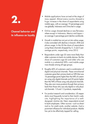 2.
Channel behavior and
its inﬂuence on loyalty
• Mobile applications have arrived at the stage of
mass appeal. Almost every country showed a
huge increase in the share of respondents using
mobile apps, with an average 19 percentage point
rise globally. Indonesia and China led in usage.
• Online usage showed declines or was ﬂat every-
where except in Indonesia, Mexico and Japan—
an average 3 percentage point decline worldwide.
• Growth in mobile has not just cut into online usage;
it also coincided with declines in branch, ATM and
phone usage. In the US the share of respondents
using these channels dropped by 5, 3 and 5 per-
centage points, respectively, since 2012.
• Respondents under age 35 were more likely than
older customers to bank via mobile devices. But the
share of customers age 65 and older who use
mobile is a substantial 30%—and mobile usage
rose sharply among all age groups.
• Roughly 60% of customers used a combination of
digital and physical channels. These omnichannel
customers gave their primary bank an NPS that was
16 percentage points higher than the NPS of custom-
ers using only digital channels and 22 points higher
than the NPS of those using only physical channels.
They also own more products through their primary
bank than those who use only digital or only physi-
cal channels: 1.0 and 1.3 products, respectively.
• For product research and consideration, US respon-
dents most frequently turned to their bank’s web-
site, highlighting the importance of a well-
designed, intuitive site. Next, respondents turned
to bank employees. Other sources—such as direct
mail or, for credit cards, another website—had a
prominent inﬂuence for individual products. Mobile
has yet to be effectively tapped for selling.
 