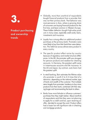3.
Product purchasing
and ownership
trends
• Globally, more than one-third of respondents
bought ﬁnancial products from a provider that
was not their primary bank. That behavior was
most pervasive in Asia, where a growing share
of consumers are buying ﬁnancial products for the
ﬁrst time, and least common in Western Europe.
These hidden defectors bought high-value prod-
ucts in many cases, especially credit cards, loans,
investments and insurance.
• Loyalty has a strong effect on additional product
purchases at the primary bank. Promoters were
more likely to buy from their bank than were detrac-
tors. This held true across almost every product in
every country.
• The specific product effect varies by country
because of regulatory and market structure differ-
ences. In the UK, the promoter uplift was strongest
for pension products and weakest for checking
accounts. In Germany, the greatest uplift came
in instant-access accounts and life insurance. In
the US and Japan, by contrast, auto loans had
the greatest uplift.
• In retail banking, Bain estimates the lifetime value
of a promoter is worth 2 to 2.5 times that of a
detractor, depending on the national market, type
of bank and wealth of the customer. That multiple
stems largely from promoters’ tendency to buy more
products from their bank, combined with their stay-
ing longer and recommending the bank to others.
• Banks have more latitude to inﬂuence customers’
purchases than they might realize. About one-third
of respondents said that they were not planning
to apply for a credit card but, upon receiving an
offer, decided to accept the card. Product offers
had a lower but still signiﬁcant role in checking
and mortgage products.
 