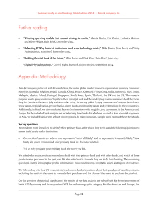 Customer loyalty in retail banking: Global edition 2014 | Bain & Company, Inc.
Page 24
Further reading
• “Winning operating models that convert strategy to results,” Marcia Blenko, Eric Garton, Ludovica Mottura
and Oliver Wright, Bain Brief, December 2014.
• “Rebooting IT: Why ﬁnancial institutions need a new technology model,” Mike Baxter, Steve Berez and Vishy
Padmanabhan, Bain Brief, September 2014.
• “Building the retail bank of the future,” Mike Baxter and Dirk Vater, Bain Brief, June 2014.
• “Digital-Physical mashups,” Darrell Rigby, Harvard Business Review, September 2014.
Appendix: Methodology
Bain & Company partnered with Research Now, the online global market research organization, to survey consumer
panels in Australia, Belgium, Brazil, Canada, China, France, Germany, Hong Kong, India, Indonesia, Italy, Japan,
Malaysia, Mexico, Poland, Portugal, Singapore, South Korea, Spain, Thailand, the UK and the US. The survey’s
purpose was to gauge customers’ loyalty to their principal bank and the underlying reasons customers hold the views
they do. Conducted between July and November 2014, the survey polled 82,914 consumers of national branch net-
work banks, regional banks, private banks, direct banks, community banks and credit unions in these countries.
Additionally, in Brazil, we also conducted face-to-face interviews with roughly 1,200 customers. In the Americas and
Europe, for the individual bank analysis, we included only those banks for which we received at least 200 valid responses.
In Asia, we included banks with at least 100 responses. In many instances, sample sizes exceeded these thresholds.
Survey questions
Respondents were ﬁrst asked to identify their primary bank, after which they were asked the following questions to
assess their loyalty to that institution:
• On a scale of zero to 10, where zero represents “not at all likely” and 10 represents “extremely likely,” how
likely are you to recommend your primary bank to a friend or relative?
• Tell us why you gave your primary bank the score you did.
We asked what major products respondents hold with their primary bank and with other banks, and which of these
products were purchased in the past year. We also asked which channels they use to do their banking. The remaining
questions elicited demographic proﬁle information: household income, investable assets and region of residence.
We followed up with 602 US respondents to ask more detailed questions about their purchase of speciﬁc products,
including the methods they used to research their purchases and the channel they used to purchase the product.
On the question of statistical signiﬁcance, the results of our data analysis are robust both for the measurement of
bank NPS by country and for respondent NPS for each demographic category. For the Americas and Europe, the
 