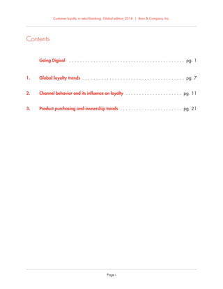 Customer loyalty in retail banking: Global edition 2014 | Bain & Company, Inc.
Page i
Contents
Going Digical . . . . . . . . . . . . . . . . . . . . . . . . . . . . . . . . . . . . . . . . . . . pg. 1
1. Global loyalty trends . . . . . . . . . . . . . . . . . . . . . . . . . . . . . . . . . . . . . . pg. 7
2. Channel behavior and its inﬂuence on loyalty . . . . . . . . . . . . . . . . . . . . . pg. 11
3. Product purchasing and ownership trends . . . . . . . . . . . . . . . . . . . . . . . pg. 21
 