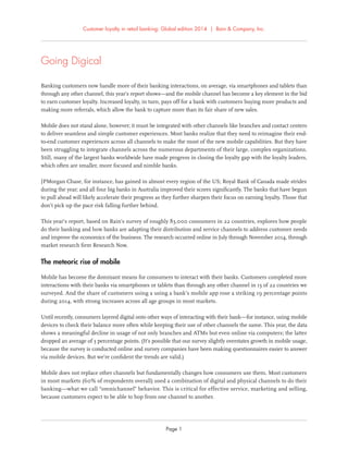 Customer loyalty in retail banking: Global edition 2014 | Bain & Company, Inc.
Page 1
Going Digical
Banking customers now handle more of their banking interactions, on average, via smartphones and tablets than
through any other channel, this year’s report shows—and the mobile channel has become a key element in the bid
to earn customer loyalty. Increased loyalty, in turn, pays off for a bank with customers buying more products and
making more referrals, which allow the bank to capture more than its fair share of new sales.
Mobile does not stand alone, however; it must be integrated with other channels like branches and contact centers
to deliver seamless and simple customer experiences. Most banks realize that they need to reimagine their end-
to-end customer experiences across all channels to make the most of the new mobile capabilities. But they have
been struggling to integrate channels across the numerous departments of their large, complex organizations.
Still, many of the largest banks worldwide have made progress in closing the loyalty gap with the loyalty leaders,
which often are smaller, more focused and nimble banks.
JPMorgan Chase, for instance, has gained in almost every region of the US; Royal Bank of Canada made strides
during the year; and all four big banks in Australia improved their scores signiﬁcantly. The banks that have begun
to pull ahead will likely accelerate their progress as they further sharpen their focus on earning loyalty. Those that
don’t pick up the pace risk falling further behind.
This year’s report, based on Bain’s survey of roughly 83,000 consumers in 22 countries, explores how people
do their banking and how banks are adapting their distribution and service channels to address customer needs
and improve the economics of the business. The research occurred online in July through November 2014, through
market research ﬁrm Research Now.
The meteoric rise of mobile
Mobile has become the dominant means for consumers to interact with their banks. Customers completed more
interactions with their banks via smartphones or tablets than through any other channel in 13 of 22 countries we
surveyed. And the share of customers using a using a bank’s mobile app rose a striking 19 percentage points
during 2014, with strong increases across all age groups in most markets.
Until recently, consumers layered digital onto other ways of interacting with their bank—for instance, using mobile
devices to check their balance more often while keeping their use of other channels the same. This year, the data
shows a meaningful decline in usage of not only branches and ATMs but even online via computers; the latter
dropped an average of 3 percentage points. (It’s possible that our survey slightly overstates growth in mobile usage,
because the survey is conducted online and survey companies have been making questionnaires easier to answer
via mobile devices. But we’re conﬁdent the trends are valid.)
Mobile does not replace other channels but fundamentally changes how consumers use them. Most customers
in most markets (60% of respondents overall) used a combination of digital and physical channels to do their
banking—what we call “omnichannel” behavior. This is critical for effective service, marketing and selling,
because customers expect to be able to hop from one channel to another.
 
