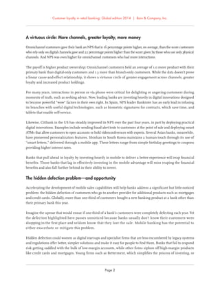 Customer loyalty in retail banking: Global edition 2014 | Bain & Company, Inc.
Page 2
A virtuous circle: More channels, greater loyalty, more money
Omnichannel customers gave their bank an NPS that is 16 percentage points higher, on average, than the score customers
who rely only on digital channels gave and 22 percentage points higher than the score given by those who use only physical
channels. And NPS was even higher for omnichannel customers who had more interactions.
The payoff is higher product ownership: Omnichannel customers held an average of 1.0 more product with their
primary bank than digital-only customers and 1.3 more than branch-only customers. While the data doesn’t prove
a linear cause-and-effect relationship, it shows a virtuous circle of greater engagement across channels, greater
loyalty and increased product holdings.
For many years, interactions in person or via phone were critical for delighting or angering customers during
moments of truth, such as seeking advice. Now, leading banks are investing heavily in digital innovations designed
to become powerful “wow” factors in their own right. In Spain, NPS leader Bankinter has an early lead in infusing
its branches with useful digital technologies, such as biometric signatures for contracts, which save time, and
tablets that enable self-service.
Likewise, Citibank in the US has steadily improved its NPS over the past four years, in part by deploying practical
digital innovations. Examples include sending fraud alert texts to customers at the point of sale and deploying smart
ATMs that allow customers to open accounts or hold videoconferences with experts. Several Asian banks, meanwhile,
have pioneered personalization features. Shinhan in South Korea maintains a human touch through its use of
“smart letters,” delivered through a mobile app. These letters range from simple birthday greetings to coupons
providing higher interest rates.
Banks that pull ahead in loyalty by investing heavily in mobile to deliver a better experience will reap ﬁnancial
beneﬁts. Those banks that lag in effectively investing in the mobile advantage will miss reaping the ﬁnancial
beneﬁts and also fall further behind in their ability to invest.
The hidden defection problem—and opportunity
Accelerating the development of mobile sales capabilities will help banks address a signiﬁcant but little-noticed
problem: the hidden defection of customers who go to another provider for additional products such as mortgages
and credit cards. Globally, more than one-third of customers bought a new banking product at a bank other than
their primary bank this year.
Imagine the uproar that would ensue if one-third of a bank’s customers were completely defecting each year. Yet
the defection highlighted here passes unnoticed because banks usually don’t know their customers were
shopping in the ﬁrst place and seldom know that they lost the sale. Mobile banking has the potential to
either exacerbate or mitigate this problem.
Hidden defection could worsen as digital start-ups and specialist ﬁrms that are less encumbered by legacy systems
and regulations offer better, simpler solutions and make it easy for people to ﬁnd them. Banks that fail to respond
risk getting saddled with the bulk of low-margin accounts, while other ﬁrms siphon off high-margin products
like credit cards and mortgages. Young ﬁrms such as Betterment, which simpliﬁes the process of investing, or
 
